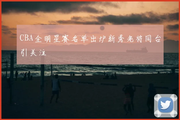 CBA全明星赛名单出炉新秀老将同台引关注