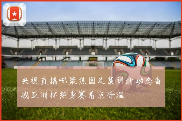 央视直播吧聚焦国足集训新动态备战亚洲杯热身赛看点升温