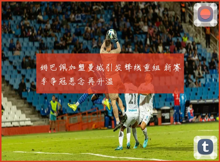 姆巴佩加盟曼城引发锋线重组 新赛季争冠悬念再升温