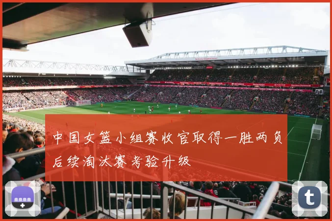 中国女篮小组赛收官取得一胜两负后续淘汰赛考验升级