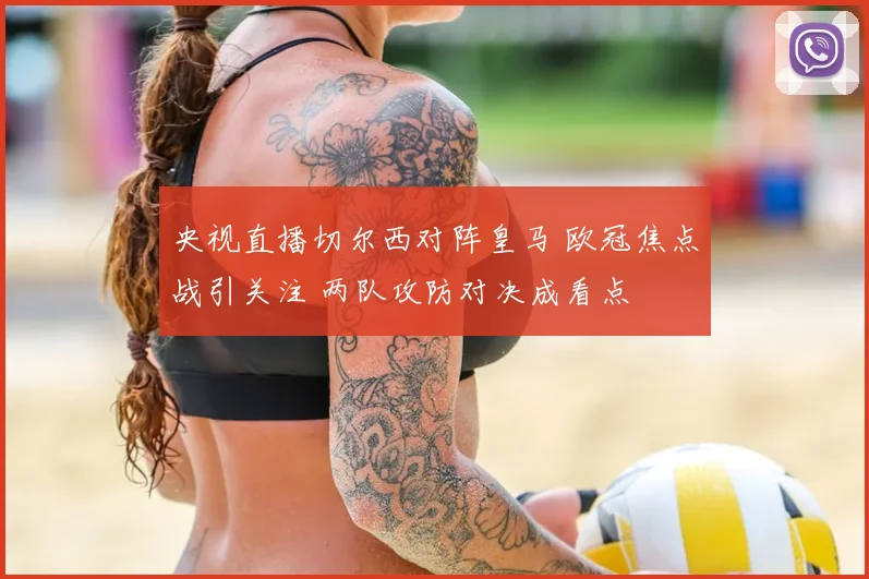 央视直播切尔西对阵皇马 欧冠焦点战引关注 两队攻防对决成看点