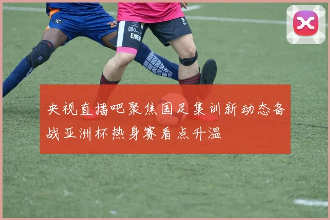 央视直播吧聚焦国足集训新动态备战亚洲杯热身赛看点升温
