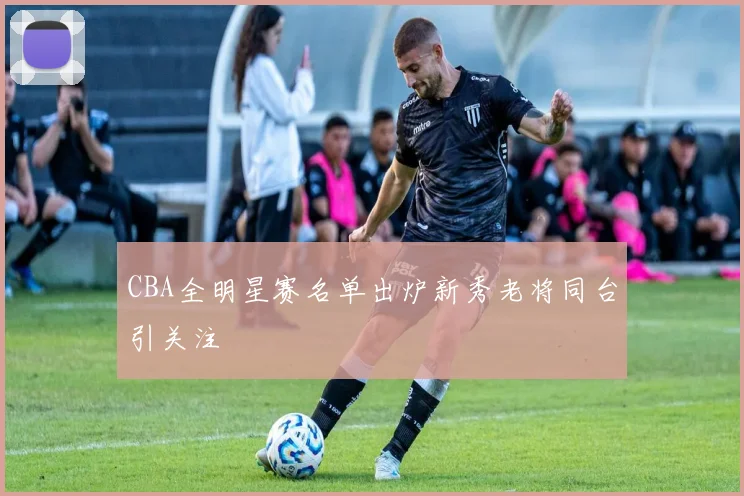 CBA全明星赛名单出炉新秀老将同台引关注