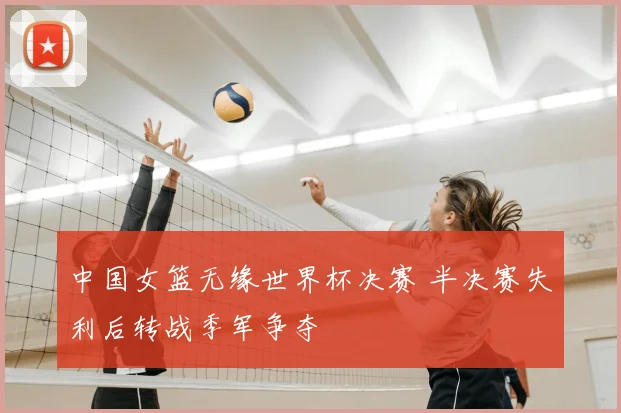 中国女篮无缘世界杯决赛 半决赛失利后转战季军争夺
